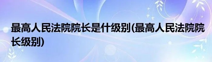 最高人民法院院长是什级别(最高人民法院院长级别)