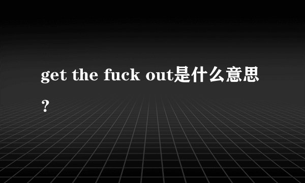 get the fuck out是什么意思？