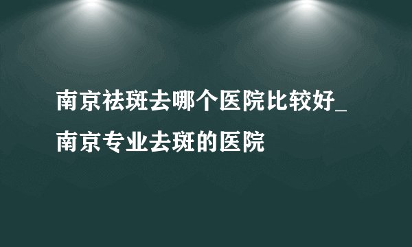 南京祛斑去哪个医院比较好_南京专业去斑的医院