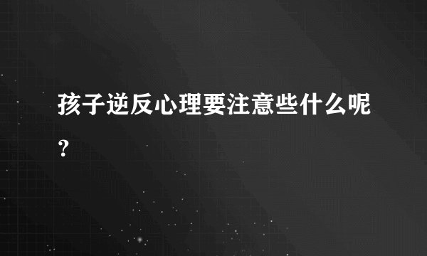 孩子逆反心理要注意些什么呢？