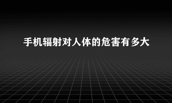 手机辐射对人体的危害有多大