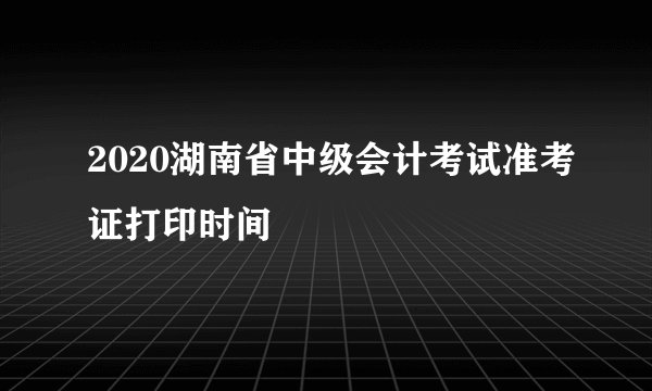 2020湖南省中级会计考试准考证打印时间