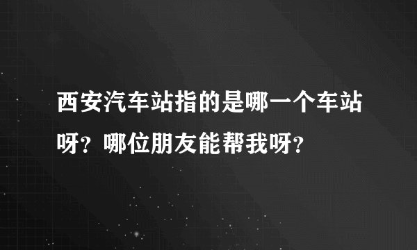 西安汽车站指的是哪一个车站呀？哪位朋友能帮我呀？