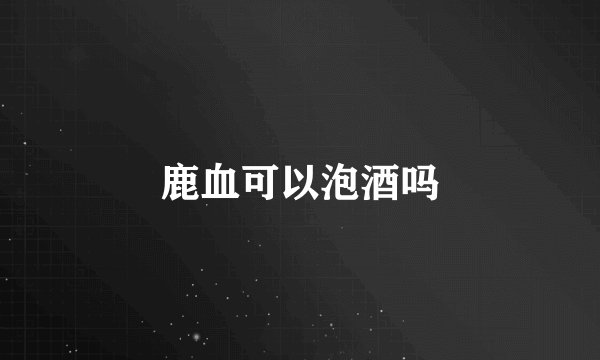 鹿血可以泡酒吗