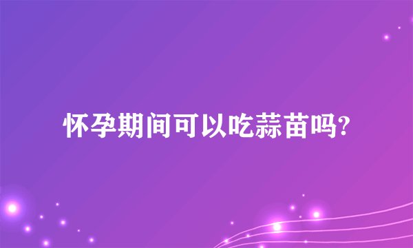 怀孕期间可以吃蒜苗吗?