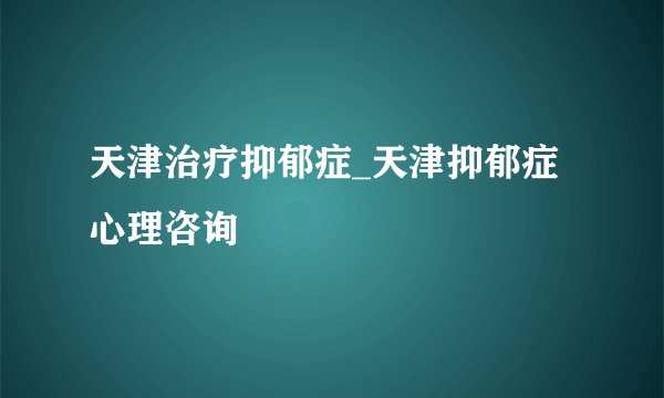 天津治疗抑郁症_天津抑郁症心理咨询