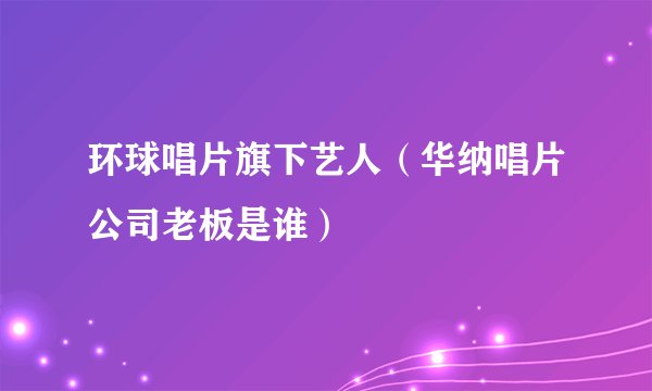环球唱片旗下艺人（华纳唱片公司老板是谁）
