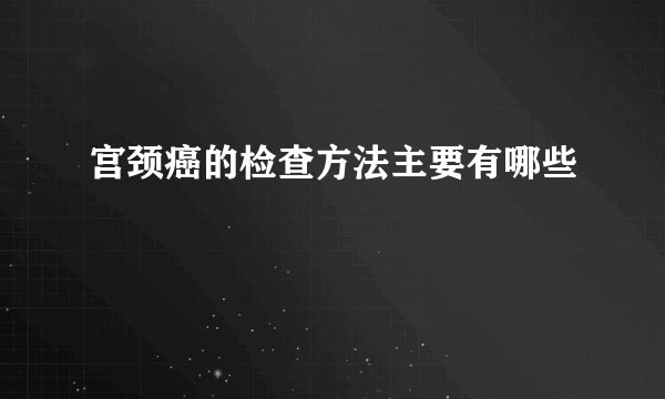 宫颈癌的检查方法主要有哪些
