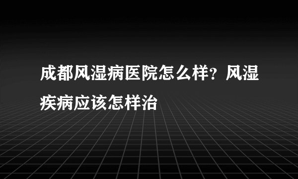 成都风湿病医院怎么样？风湿疾病应该怎样治