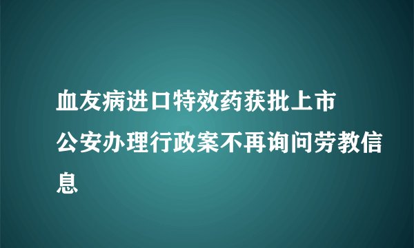 血友病进口特效药获批上市 公安办理行政案不再询问劳教信息