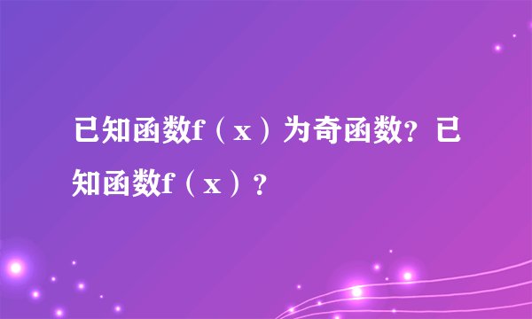 已知函数f（x）为奇函数？已知函数f（x）？