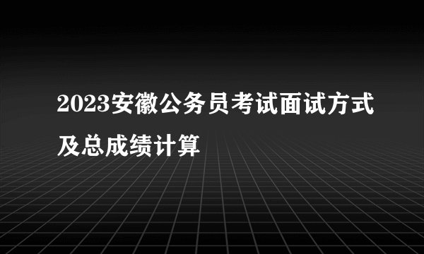 2023安徽公务员考试面试方式及总成绩计算