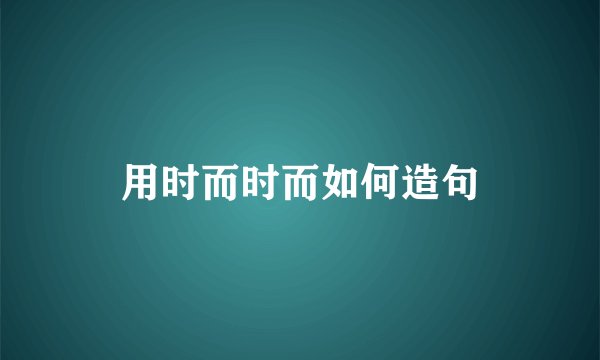 用时而时而如何造句