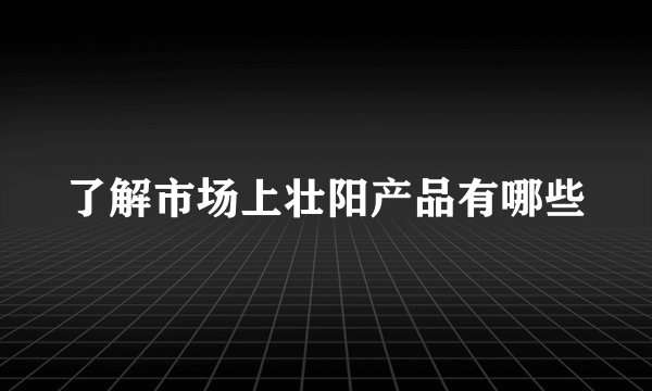 了解市场上壮阳产品有哪些