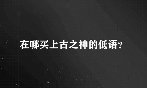 在哪买上古之神的低语？