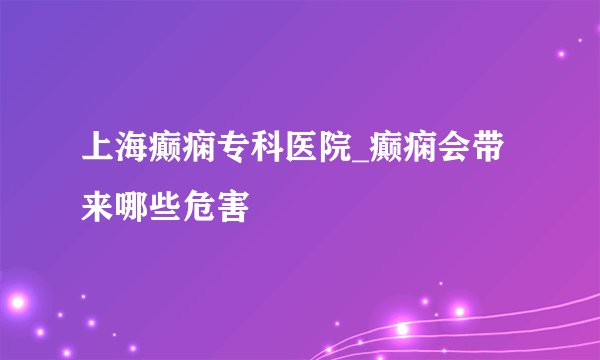 上海癫痫专科医院_癫痫会带来哪些危害