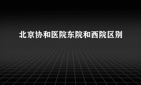 北京协和医院东院和西院区别