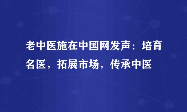 老中医施在中国网发声：培育名医，拓展市场，传承中医