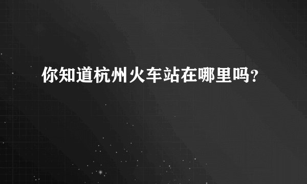 你知道杭州火车站在哪里吗？