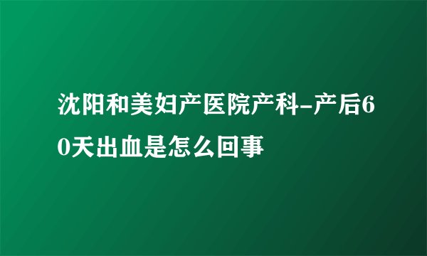 沈阳和美妇产医院产科-产后60天出血是怎么回事