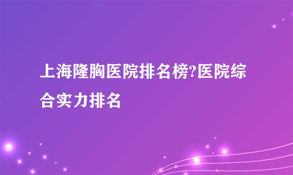 上海隆胸医院排名榜?医院综合实力排名