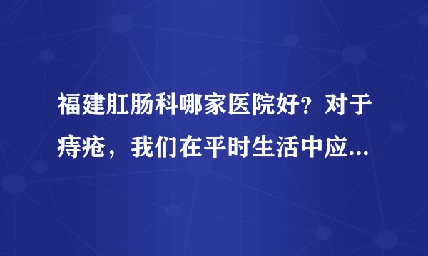 福建肛肠科哪家医院好？对于痔疮，我们在平时生活中应...