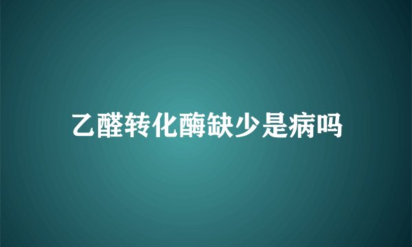 乙醛转化酶缺少是病吗