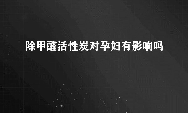 除甲醛活性炭对孕妇有影响吗
