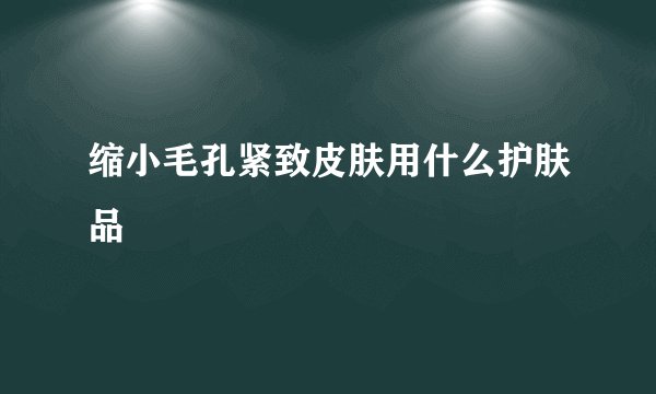 缩小毛孔紧致皮肤用什么护肤品