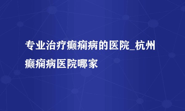 专业治疗癫痫病的医院_杭州癫痫病医院哪家