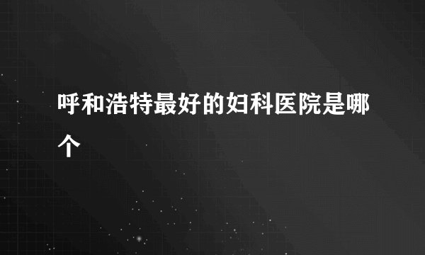 呼和浩特最好的妇科医院是哪个