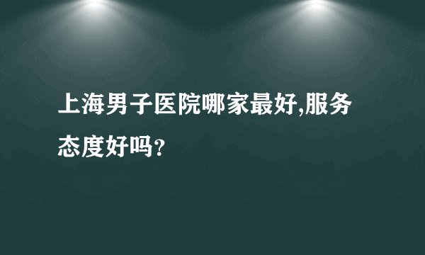 上海男子医院哪家最好,服务态度好吗？