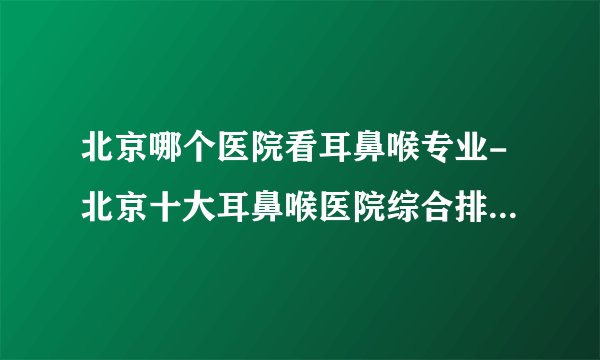北京哪个医院看耳鼻喉专业-北京十大耳鼻喉医院综合排行名单？