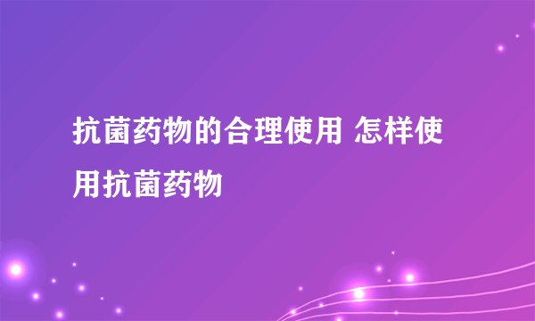 抗菌药物的合理使用 怎样使用抗菌药物