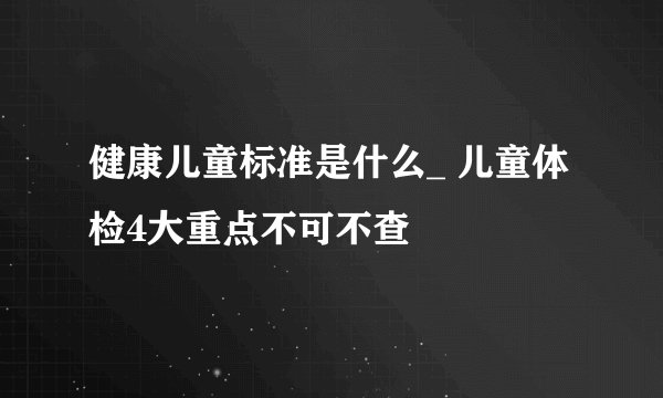 健康儿童标准是什么_ 儿童体检4大重点不可不查