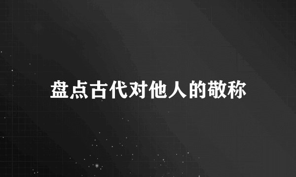 盘点古代对他人的敬称