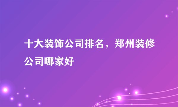 十大装饰公司排名,郑州装修公司哪家好