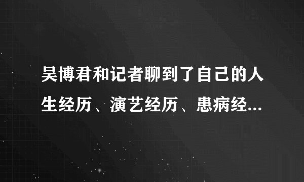 吴博君和记者聊到了自己的人生经历、演艺经历、患病经历，也聊到了生死- 飞外网
