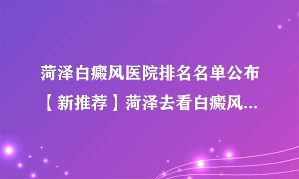 菏泽白癜风医院排名名单公布【新推荐】菏泽去看白癜风去那个医院好