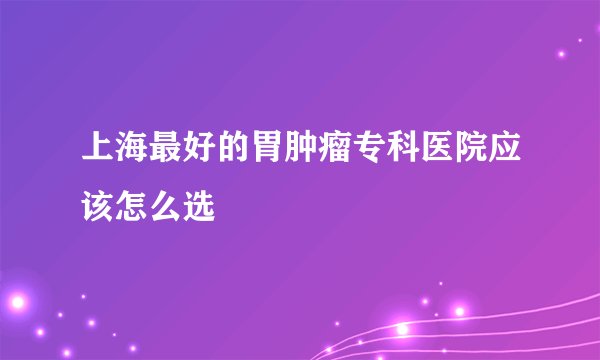 上海最好的胃肿瘤专科医院应该怎么选