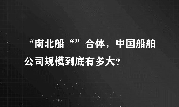 “南北船“”合体，中国船舶公司规模到底有多大？