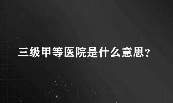 三级甲等医院是什么意思？