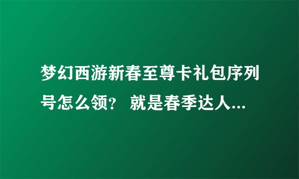 梦幻西游新春至尊卡礼包序列号怎么领？ 就是春季达人称谓的那个