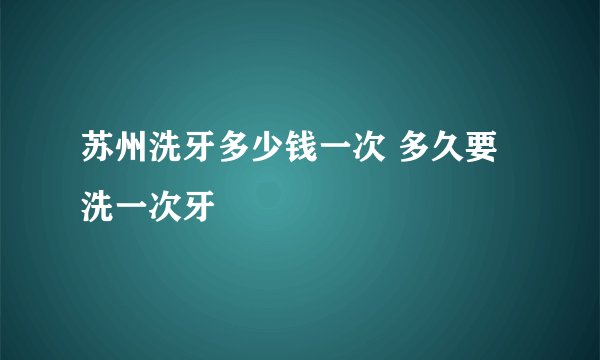 苏州洗牙多少钱一次 多久要洗一次牙