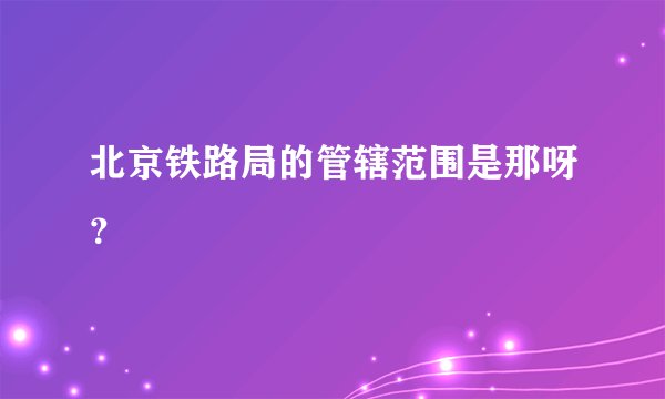 北京铁路局的管辖范围是那呀？