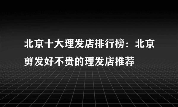北京十大理发店排行榜：北京剪发好不贵的理发店推荐