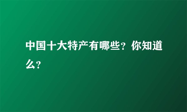 中国十大特产有哪些？你知道么？