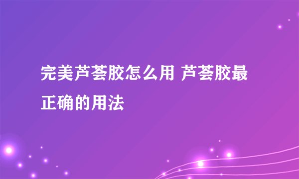 完美芦荟胶怎么用 芦荟胶最正确的用法