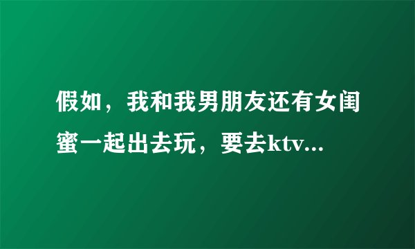 假如，我和我男朋友还有女闺蜜一起出去玩，要去ktv开个包间，我男朋友