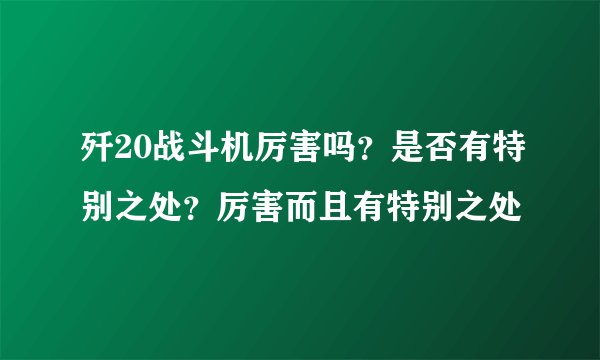 歼20战斗机厉害吗?是否有特别之处?厉害而且有特别之处